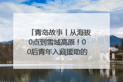 青岛故事丨从海拔0点到雪域高原！00后青年入藏援助的400多个日夜