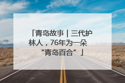 青岛故事｜三代护林人，76年为一朵“青岛百合”