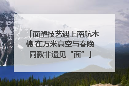 面塑技艺遇上南航木棉 在万米高空与春晚同款非遗见“面”
