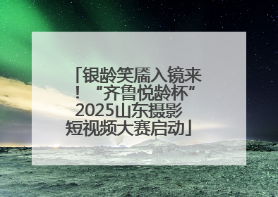 银龄笑靥入镜来！“齐鲁悦龄杯”2025山东摄影短视频大赛启动