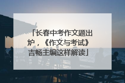 长春中考作文题出炉，《作文与考试》吉畅主编这样解读