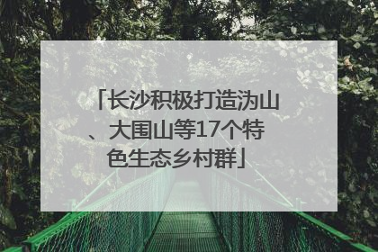 长沙积极打造沩山、大围山等17个特色生态乡村群