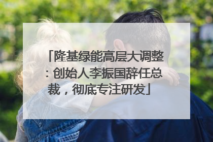 隆基绿能高层大调整：创始人李振国辞任总裁，彻底专注研发