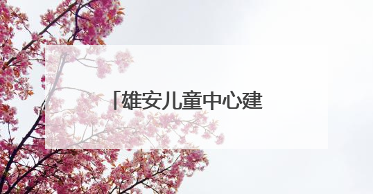 雄安儿童中心建设者蒋方园：我在新区找到一个 完美的人生新起点