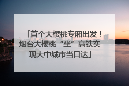 首个大樱桃专厢出发！烟台大樱桃“坐”高铁实现大中城市当日达