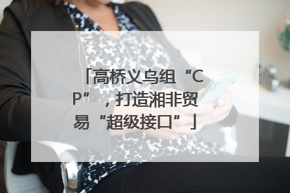 高桥义乌组“CP”，打造湘非贸易“超级接口”