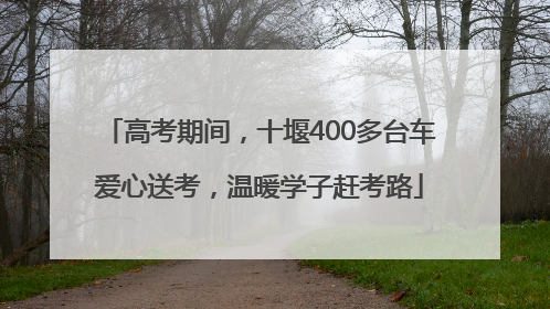 高考期间，十堰400多台车爱心送考，温暖学子赶考路
