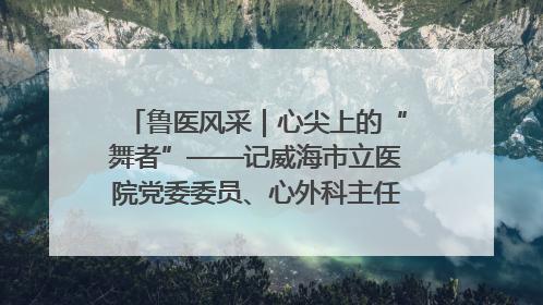 鲁医风采｜心尖上的“舞者”——记威海市立医院党委委员、心外科主任、主任医师景昊