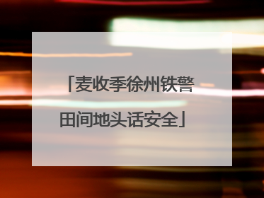 麦收季徐州铁警田间地头话安全