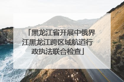 黑龙江省开展中俄界江黑龙江跨区域航道行政执法联合检查