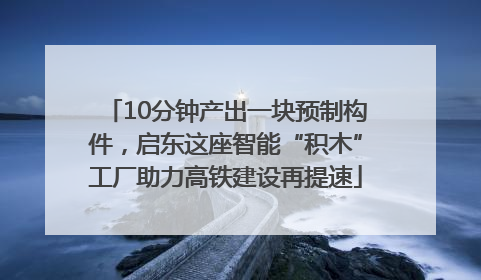 10分钟产出一块预制构件，启东这座智能“积木”工厂助力高铁建设再提速