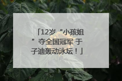 12岁“小孩姐”夺全国冠军 于子迪轰动泳坛！