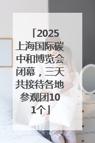 2025上海国际碳中和博览会闭幕，三天共接待各地参观团101个