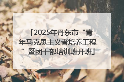 2025年丹东市“青年马克思主义者培养工程”暨团干部培训班开班