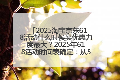 2025淘宝京东618活动什么时候买优惠力度最大？2025年618活动时间表确定：从5月13日20:00至6月18日24时