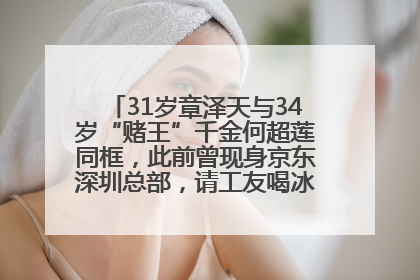 31岁章泽天与34岁“赌王”千金何超莲同框，此前曾现身京东深圳总部，请工友喝冰饮，点了300多杯