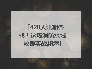 420人汛期备战！这场消防水域救援实战超燃