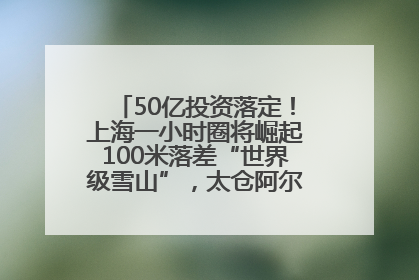 50亿投资落定！上海一小时圈将崛起100米落差“世界级雪山”，太仓阿尔卑斯二期重磅开工