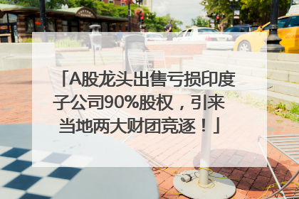 A股龙头出售亏损印度子公司90%股权，引来当地两大财团竞逐！